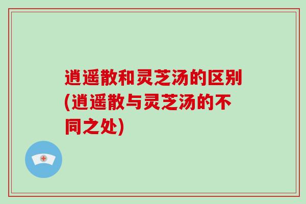 逍遥散和灵芝汤的区别(逍遥散与灵芝汤的不同之处)