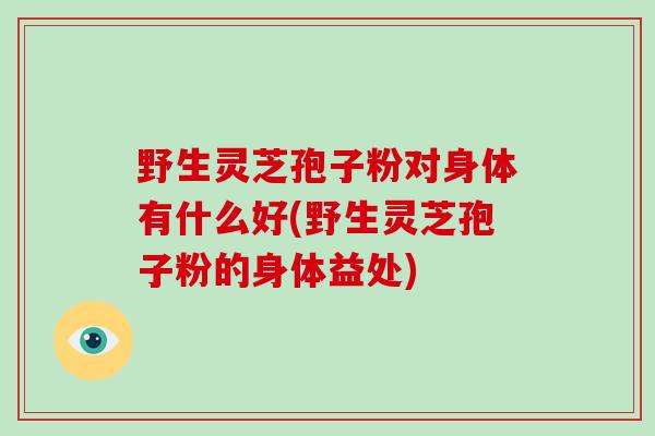 野生灵芝孢子粉对身体有什么好(野生灵芝孢子粉的身体益处)