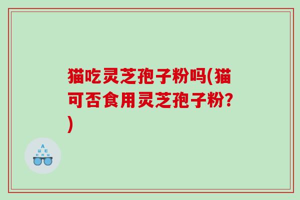 猫吃灵芝孢子粉吗(猫可否食用灵芝孢子粉？)