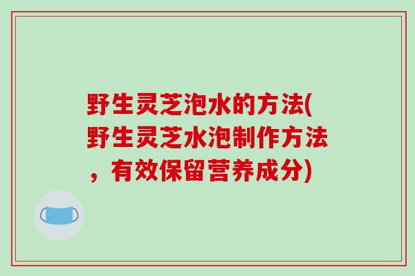 野生灵芝泡水的方法(野生灵芝水泡制作方法，有效保留营养成分)