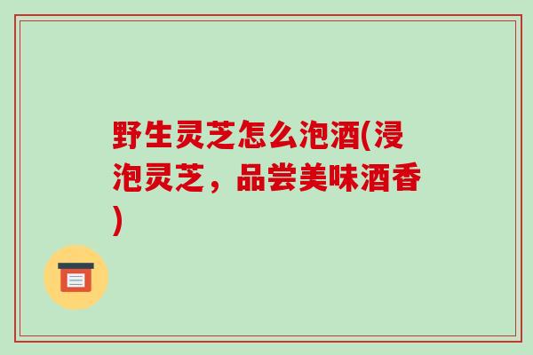 野生灵芝怎么泡酒(浸泡灵芝，品尝美味酒香)