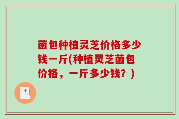菌包种植灵芝价格多少钱一斤(种植灵芝菌包价格，一斤多少钱？)