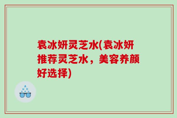 袁冰妍灵芝水(袁冰妍推荐灵芝水，美容养颜好选择)