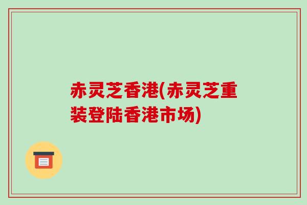 赤灵芝香港(赤灵芝重装登陆香港市场)