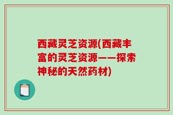 西藏灵芝资源(西藏丰富的灵芝资源——探索神秘的天然药材)