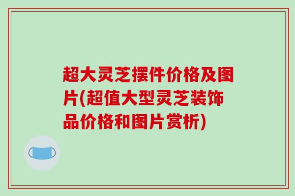 超大灵芝摆件价格及图片(超值大型灵芝装饰品价格和图片赏析)