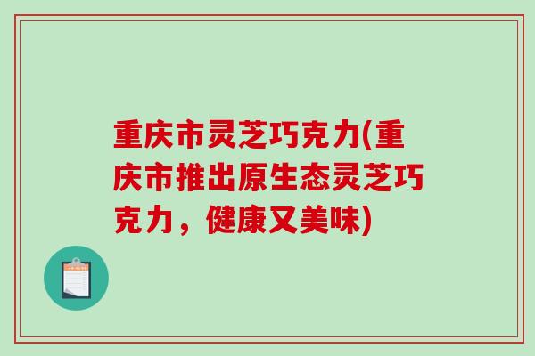 重庆市灵芝巧克力(重庆市推出原生态灵芝巧克力，健康又美味)