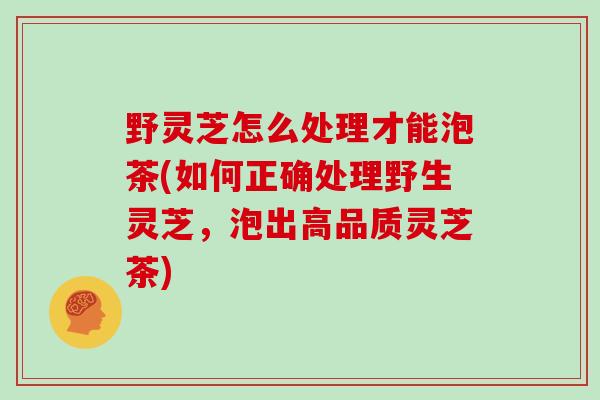 野灵芝怎么处理才能泡茶(如何正确处理野生灵芝，泡出高品质灵芝茶)