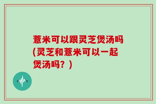 薏米可以跟灵芝煲汤吗(灵芝和薏米可以一起煲汤吗？)