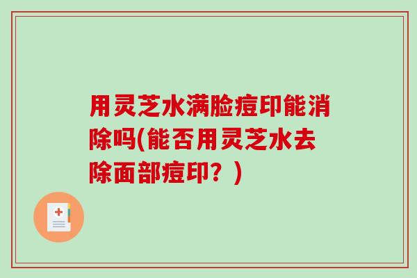 用灵芝水满脸痘印能消除吗(能否用灵芝水去除面部痘印？)