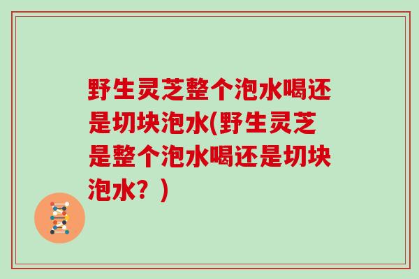 野生灵芝整个泡水喝还是切块泡水(野生灵芝是整个泡水喝还是切块泡水？)
