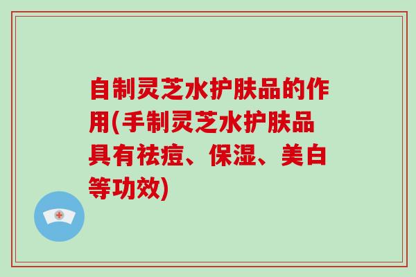自制灵芝水护肤品的作用(手制灵芝水护肤品具有祛痘、保湿、美白等功效)