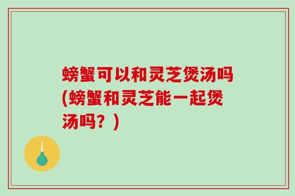 螃蟹可以和灵芝煲汤吗(螃蟹和灵芝能一起煲汤吗？)