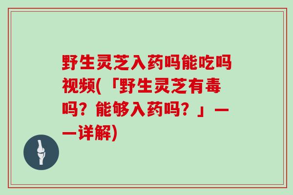 野生灵芝入药吗能吃吗视频(「野生灵芝有毒吗？能够入药吗？」——详解)