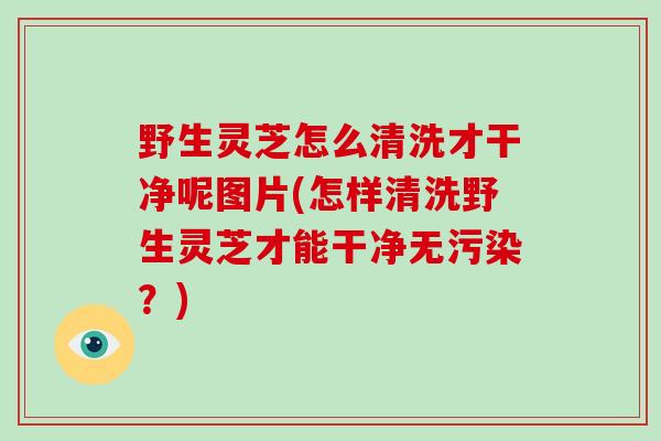 野生灵芝怎么清洗才干净呢图片(怎样清洗野生灵芝才能干净无污染？)