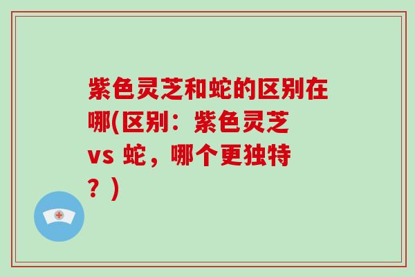 紫色灵芝和蛇的区别在哪(区别：紫色灵芝 vs 蛇，哪个更独特？)
