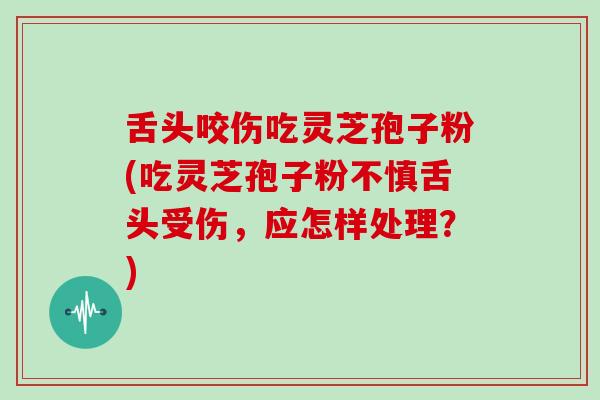 舌头咬伤吃灵芝孢子粉(吃灵芝孢子粉不慎舌头受伤，应怎样处理？)