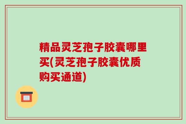 精品灵芝孢子胶囊哪里买(灵芝孢子胶囊优质购买通道)