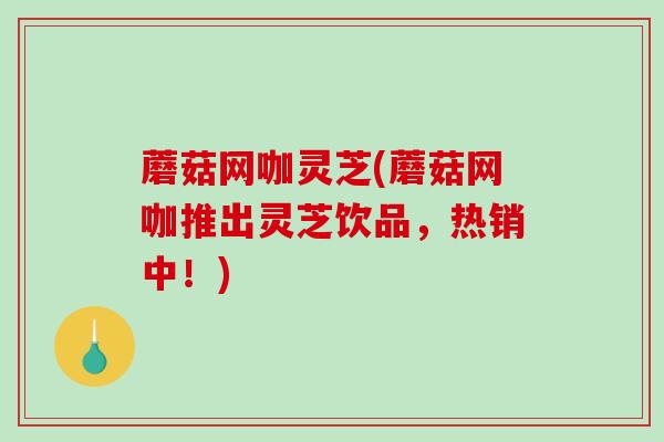 蘑菇网咖灵芝(蘑菇网咖推出灵芝饮品，热销中！)