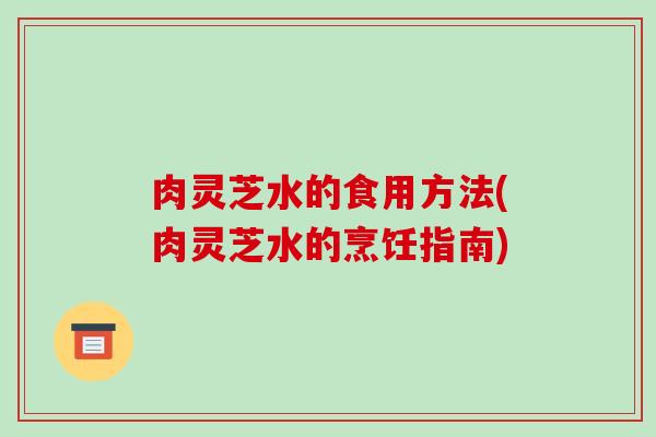 肉灵芝水的食用方法(肉灵芝水的烹饪指南)