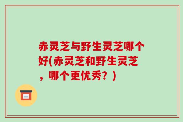 赤灵芝与野生灵芝哪个好(赤灵芝和野生灵芝，哪个更优秀？)