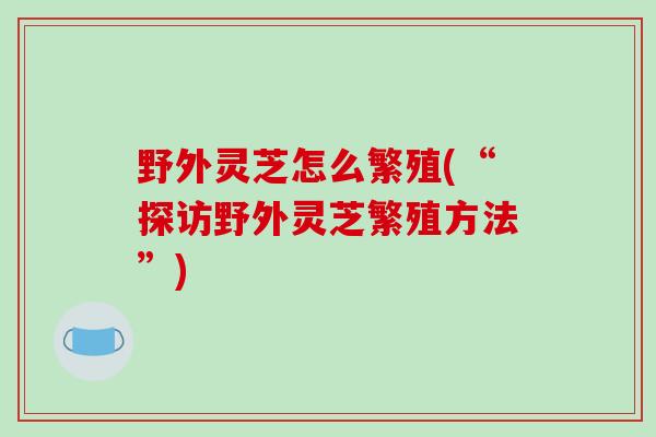 野外灵芝怎么繁殖(“探访野外灵芝繁殖方法”)