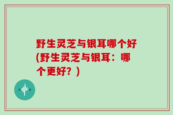 野生灵芝与银耳哪个好(野生灵芝与银耳：哪个更好？)
