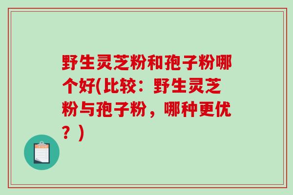 野生灵芝粉和孢子粉哪个好(比较：野生灵芝粉与孢子粉，哪种更优？)