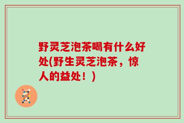 野灵芝泡茶喝有什么好处(野生灵芝泡茶，惊人的益处！)