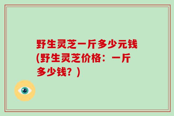 野生灵芝一斤多少元钱(野生灵芝价格：一斤多少钱？)
