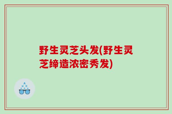 野生灵芝头发(野生灵芝缔造浓密秀发)