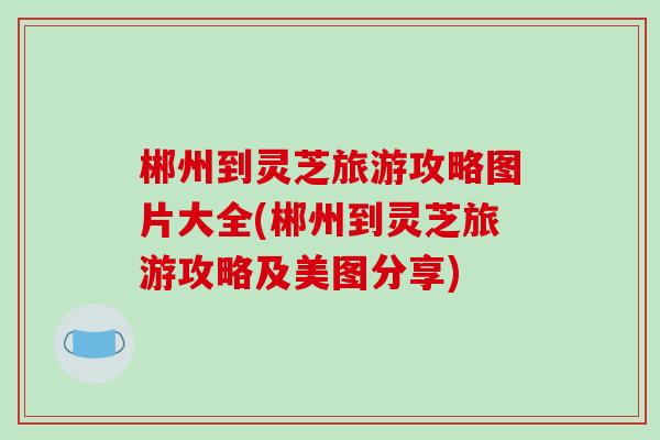 郴州到灵芝旅游攻略图片大全(郴州到灵芝旅游攻略及美图分享)