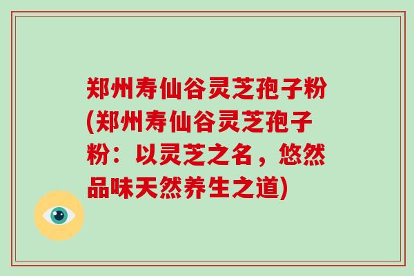 郑州寿仙谷灵芝孢子粉(郑州寿仙谷灵芝孢子粉：以灵芝之名，悠然品味天然养生之道)