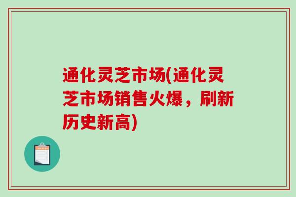 通化灵芝市场(通化灵芝市场销售火爆，刷新历史新高)