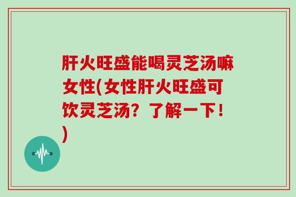 火旺盛能喝灵芝汤嘛女性(女性火旺盛可饮灵芝汤？了解一下！)