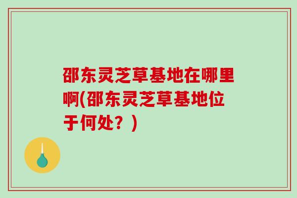 邵东灵芝草基地在哪里啊(邵东灵芝草基地位于何处？)