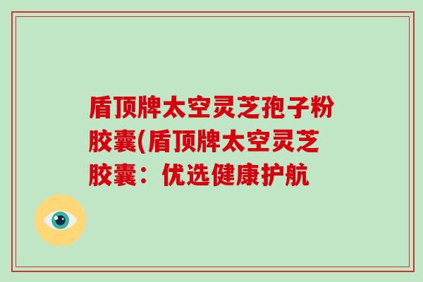盾顶牌太空灵芝孢子粉胶囊(盾顶牌太空灵芝胶囊：优选健康护航