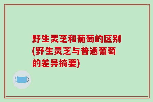 野生灵芝和葡萄的区别(野生灵芝与普通葡萄的差异摘要)