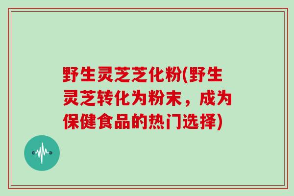 野生灵芝芝化粉(野生灵芝转化为粉末，成为保健食品的热门选择)