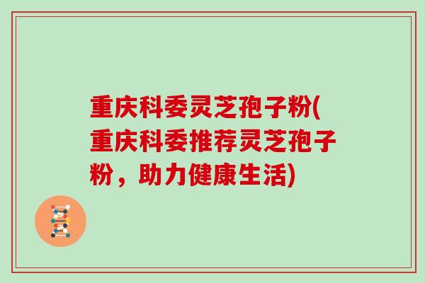 重庆科委灵芝孢子粉(重庆科委推荐灵芝孢子粉，助力健康生活)