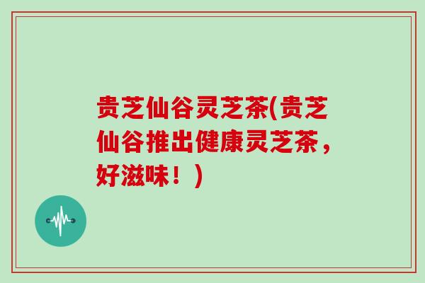 贵芝仙谷灵芝茶(贵芝仙谷推出健康灵芝茶，好滋味！)