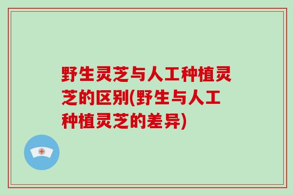 野生灵芝与人工种植灵芝的区别(野生与人工种植灵芝的差异)