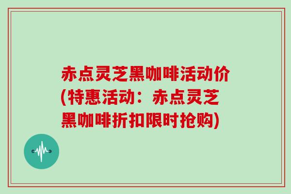 赤点灵芝黑咖啡活动价(特惠活动：赤点灵芝黑咖啡折扣限时抢购)