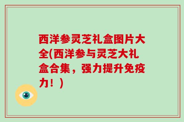 西洋参灵芝礼盒图片大全(西洋参与灵芝大礼盒合集，强力提升免疫力！)