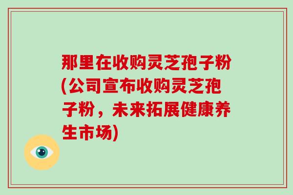 那里在收购灵芝孢子粉(公司宣布收购灵芝孢子粉，未来拓展健康养生市场)