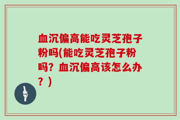 沉偏高能吃灵芝孢子粉吗(能吃灵芝孢子粉吗？沉偏高该怎么办？)