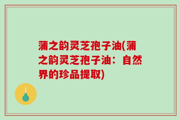 蒲之韵灵芝孢子油(蒲之韵灵芝孢子油：自然界的珍品提取)