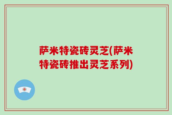 萨米特瓷砖灵芝(萨米特瓷砖推出灵芝系列)