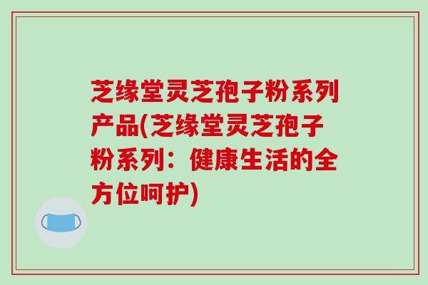 芝缘堂灵芝孢子粉系列产品(芝缘堂灵芝孢子粉系列：健康生活的全方位呵护)