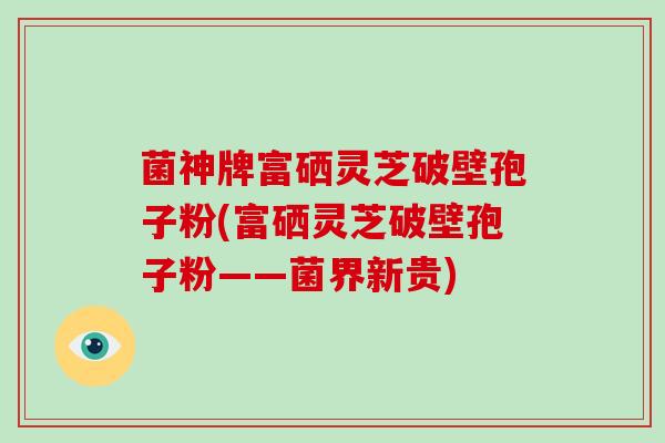 菌神牌富硒灵芝破壁孢子粉(富硒灵芝破壁孢子粉——菌界新贵)